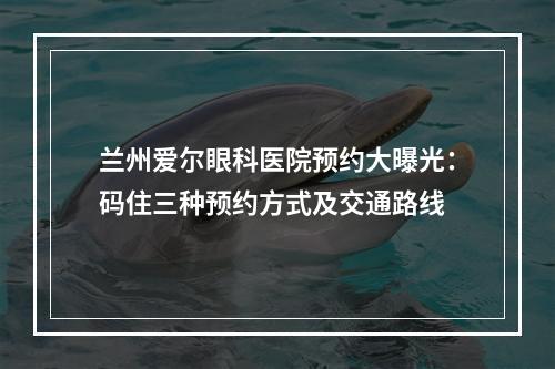 兰州爱尔眼科医院预约大曝光：码住三种预约方式及交通路线