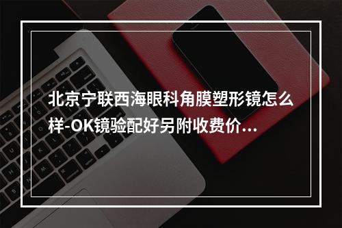 北京宁联西海眼科角膜塑形镜怎么样-OK镜验配好另附收费价目表