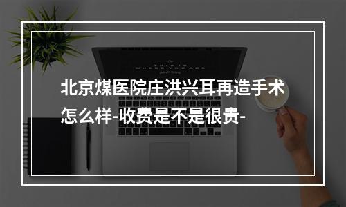 北京煤医院庄洪兴耳再造手术怎么样-收费是不是很贵-