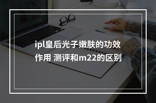 ipl皇后光子嫩肤的功效作用 测评和m22的区别