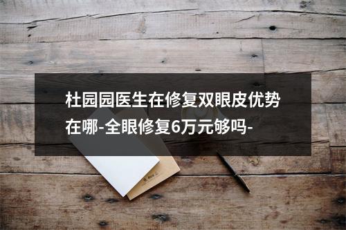 杜园园医生在修复双眼皮优势在哪-全眼修复6万元够吗-