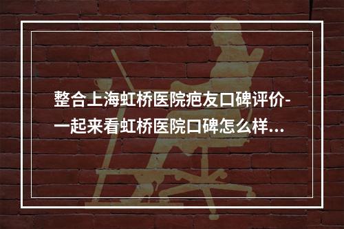 整合上海虹桥医院疤友口碑评价-一起来看虹桥医院口碑怎么样-