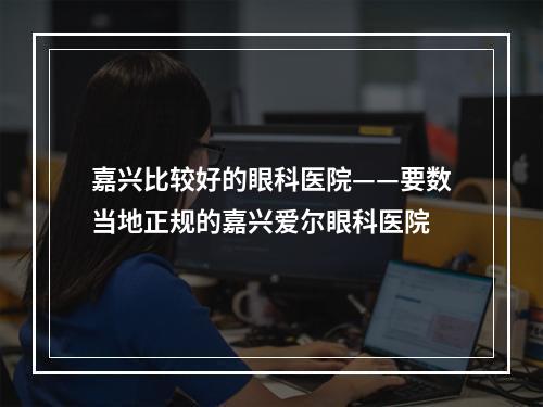 嘉兴比较好的眼科医院——要数当地正规的嘉兴爱尔眼科医院