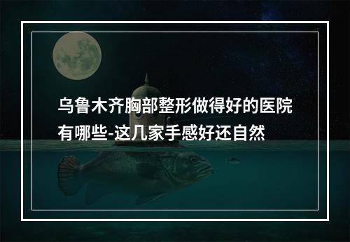 乌鲁木齐胸部整形做得好的医院有哪些-这几家手感好还自然