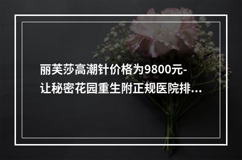 丽芙莎高潮针价格为9800元-让秘密花园重生附正规医院排行榜推荐