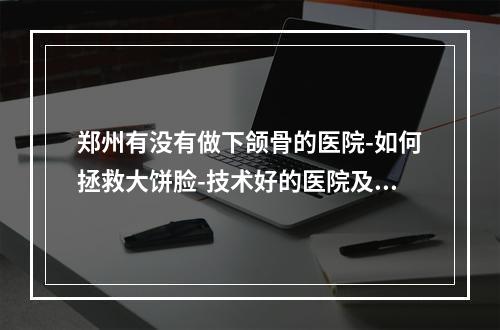 郑州有没有做下颌骨的医院-如何拯救大饼脸-技术好的医院及医生在这里