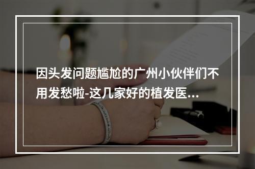 因头发问题尴尬的广州小伙伴们不用发愁啦-这几家好的植发医院全部拿走-含价格哦