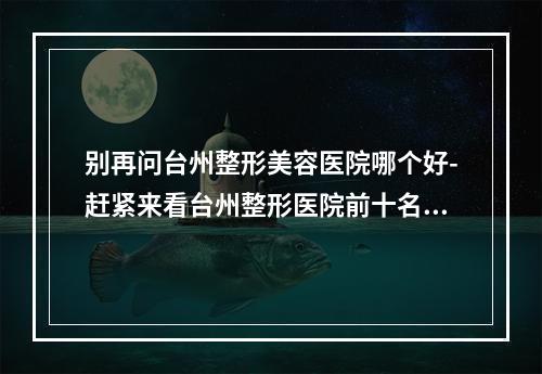 别再问台州整形美容医院哪个好-赶紧来看台州整形医院前十名单