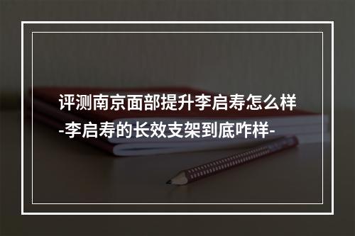 评测南京面部提升李启寿怎么样-李启寿的长效支架到底咋样-