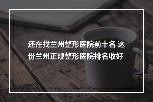 还在找兰州整形医院前十名 这份兰州正规整形医院排名收好