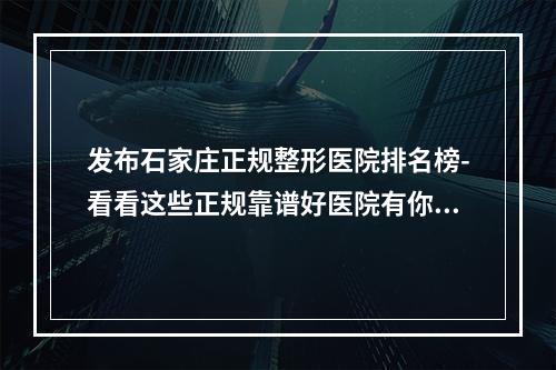 发布石家庄正规整形医院排名榜-看看这些正规靠谱好医院有你感兴趣的没