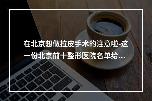 在北京想做拉皮手术的注意啦-这一份北京前十整形医院名单给你啦