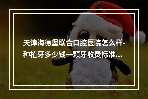 天津海德堡联合口腔医院怎么样-种植牙多少钱一颗牙收费标准正规吗-