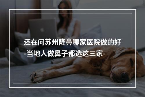 还在问苏州隆鼻哪家医院做的好-当地人做鼻子都选这三家-