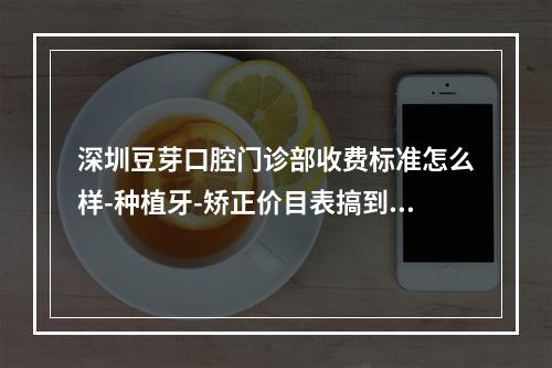 深圳豆芽口腔门诊部收费标准怎么样-种植牙-矫正价目表搞到了价格不贵又好能用社保卡-