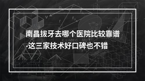 南昌拔牙去哪个医院比较靠谱-这三家技术好口碑也不错