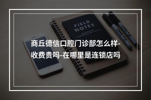 商丘德信口腔门诊部怎么样-收费贵吗-在哪里是连锁店吗