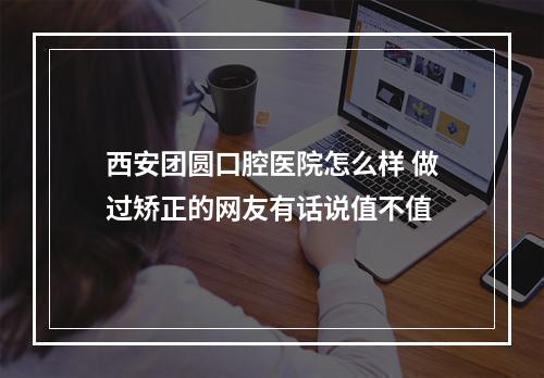 西安团圆口腔医院怎么样 做过矫正的网友有话说值不值