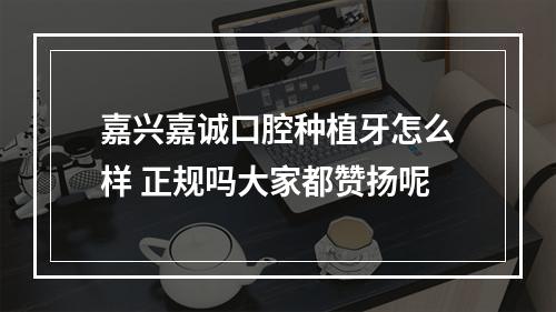 嘉兴嘉诚口腔种植牙怎么样 正规吗大家都赞扬呢