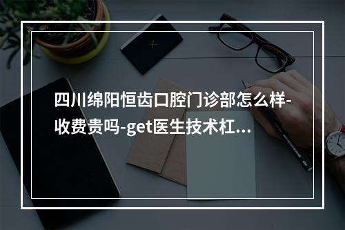 四川绵阳恒齿口腔门诊部怎么样-收费贵吗-get医生技术杠杠滴