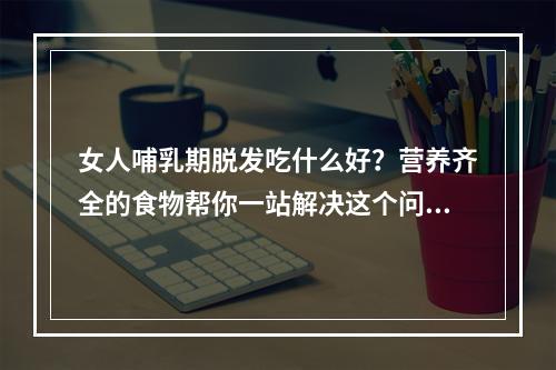 女人哺乳期脱发吃什么好？营养齐全的食物帮你一站解决这个问题