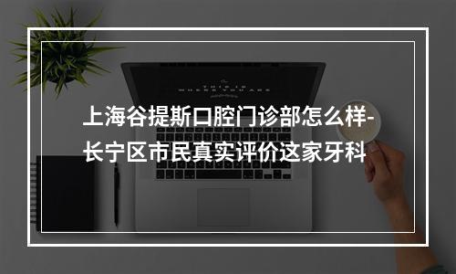 上海谷提斯口腔门诊部怎么样-长宁区市民真实评价这家牙科