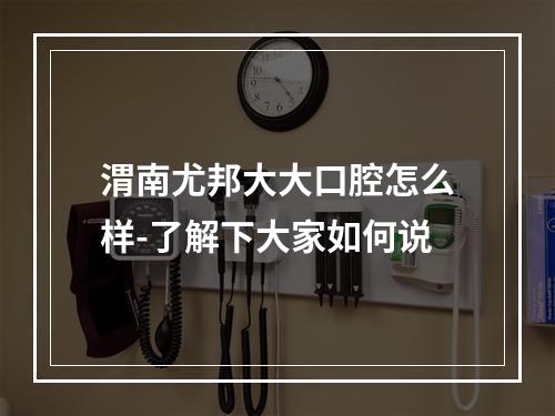 渭南尤邦大大口腔怎么样-了解下大家如何说