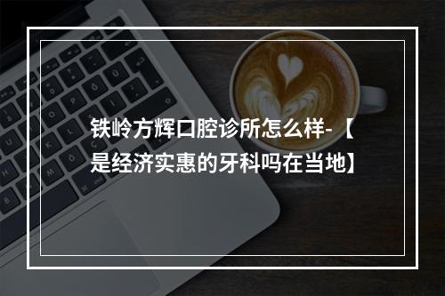 铁岭方辉口腔诊所怎么样-【是经济实惠的牙科吗在当地】