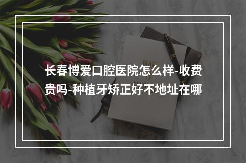 长春博爱口腔医院怎么样-收费贵吗-种植牙矫正好不地址在哪