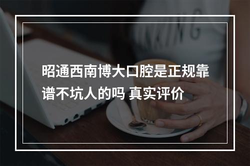 昭通西南博大口腔是正规靠谱不坑人的吗 真实评价