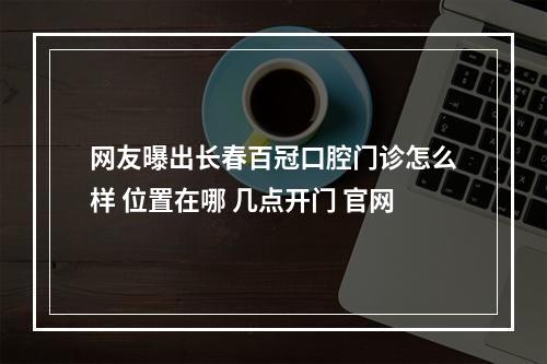 网友曝出长春百冠口腔门诊怎么样 位置在哪 几点开门 官网