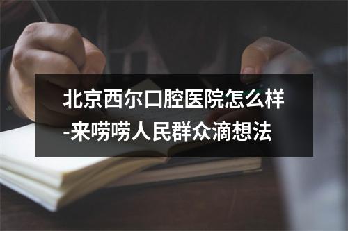 北京西尔口腔医院怎么样-来唠唠人民群众滴想法