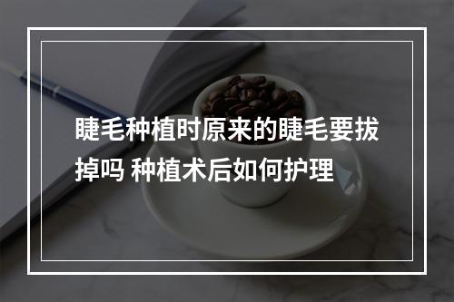 睫毛种植时原来的睫毛要拔掉吗 种植术后如何护理