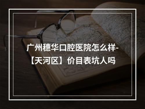 广州穗华口腔医院怎么样-【天河区】价目表坑人吗