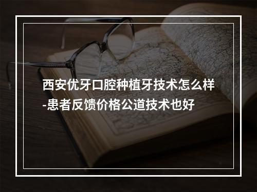 西安优牙口腔种植牙技术怎么样-患者反馈价格公道技术也好