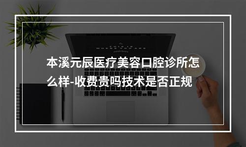 本溪元辰医疗美容口腔诊所怎么样-收费贵吗技术是否正规