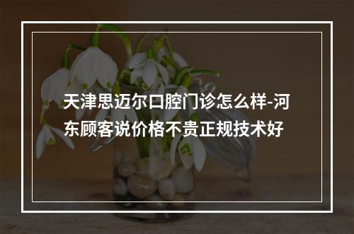 天津思迈尔口腔门诊怎么样-河东顾客说价格不贵正规技术好