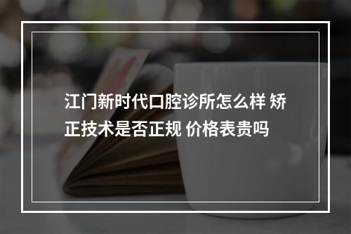 江门新时代口腔诊所怎么样 矫正技术是否正规 价格表贵吗