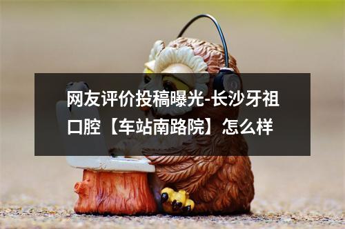 网友评价投稿曝光-长沙牙祖口腔【车站南路院】怎么样