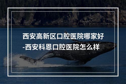 西安高新区口腔医院哪家好-西安科恩口腔医院怎么样