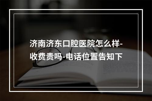 济南济东口腔医院怎么样-收费贵吗-电话位置告知下