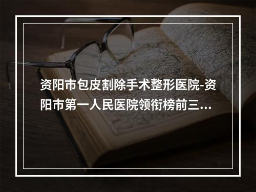 资阳市包皮割除手术整形医院-资阳市第一人民医院领衔榜前三名