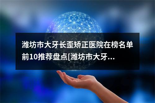 潍坊市大牙长歪矫正医院在榜名单前10推荐盘点[潍坊市大牙长歪矫正口腔医院便宜又好]