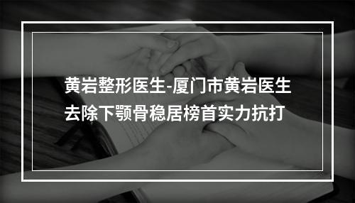 黄岩整形医生-厦门市黄岩医生去除下颚骨稳居榜首实力抗打