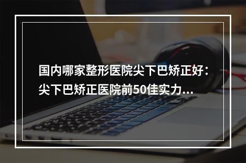 国内哪家整形医院尖下巴矫正好：尖下巴矫正医院前50佳实力强悍