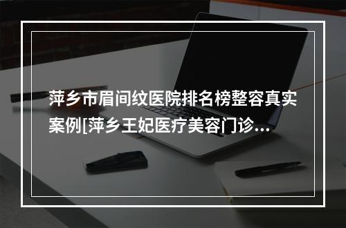 萍乡市眉间纹医院排名榜整容真实案例[萍乡王妃医疗美容门诊部稳居口碑前三]