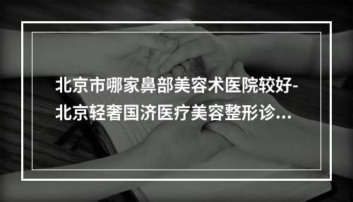 北京市哪家鼻部美容术医院较好-北京轻奢国济医疗美容整形诊所整形必看的选择指南