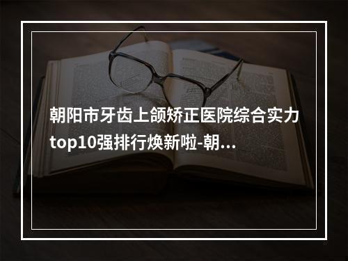 朝阳市牙齿上颌矫正医院综合实力top10强排行焕新啦-朝阳合众口腔[朝外店]擅长各种风格