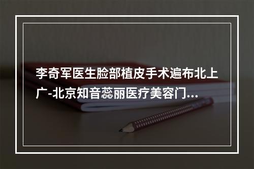 李奇军医生脸部植皮手术遍布北上广-北京知音蕊丽医疗美容门诊部