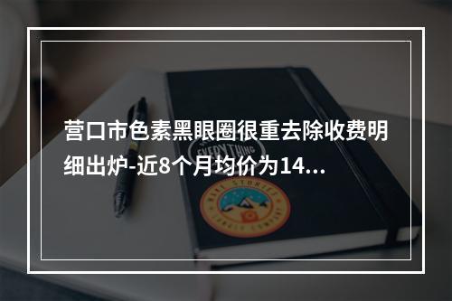 营口市色素黑眼圈很重去除收费明细出炉-近8个月均价为1472元